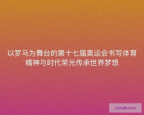 以罗马为舞台的第十七届奥运会书写体育精神与时代荣光传承世界梦想
