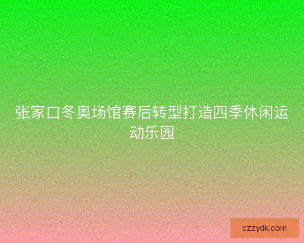 张家口冬奥场馆赛后转型打造四季休闲运动乐园
