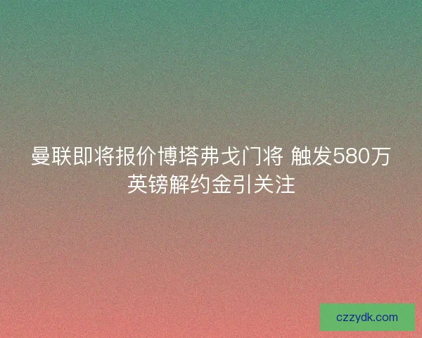 曼联即将报价博塔弗戈门将 触发580万英镑解约金引关注