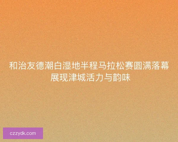 和治友德潮白湿地半程马拉松赛圆满落幕 展现津城活力与韵味