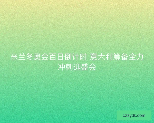米兰冬奥会百日倒计时 意大利筹备全力冲刺迎盛会