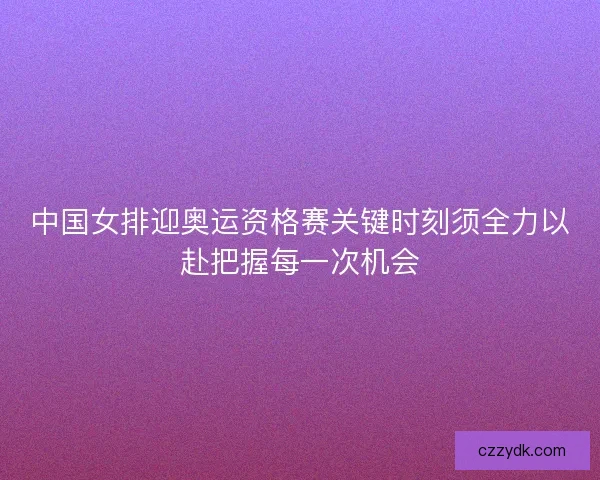 中国女排迎奥运资格赛关键时刻须全力以赴把握每一次机会