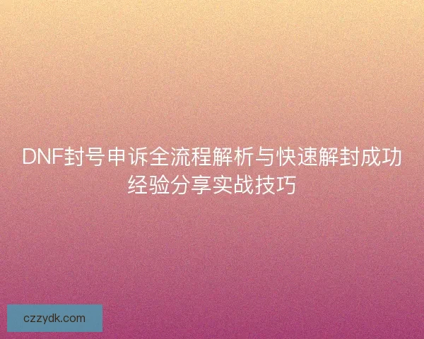 DNF封号申诉全流程解析与快速解封成功经验分享实战技巧