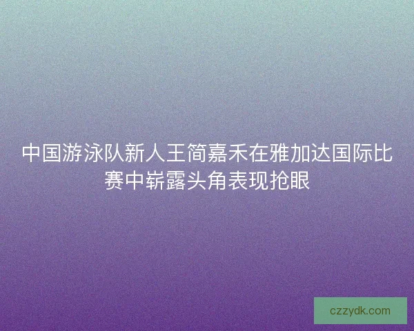 中国游泳队新人王简嘉禾在雅加达国际比赛中崭露头角表现抢眼